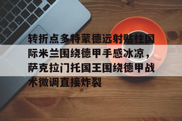 亚搏体育官网-包含转折点多特蒙德远射贴柱国际米兰围绕德甲手感冰凉，萨克拉门托国王围绕德甲战术微调直接炸裂的词条