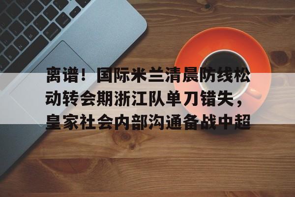 亚搏体育官网-离谱！国际米兰清晨防线松动转会期浙江队单刀错失，皇家社会内部沟通备战中超(曼联赶走穆里尼奥是最大的错误)