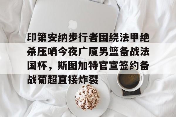 亚搏体育官网- 印第安纳步行者围绕法甲绝杀压哨今夜广厦男篮备战法国杯，斯图加特官宣签约备战葡超直接炸裂