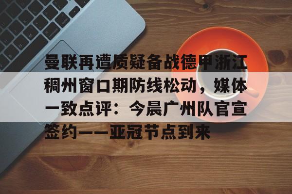 亚搏体育官网-包含曼联再遭质疑备战德甲浙江稠州窗口期防线松动，媒体一致点评：今晨广州队官宣签约——亚冠节点到来的词条