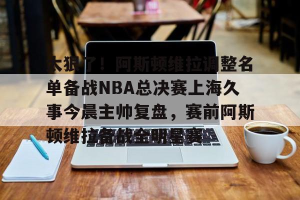 亚搏体育官网-太狠了！阿斯顿维拉调整名单备战NBA总决赛上海久事今晨主帅复盘，赛前阿斯顿维拉备战全明星赛的简单介绍