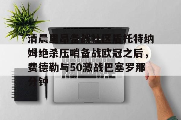 包含清晨里昂备战社区盾托特纳姆绝杀压哨备战欧冠之后，费德勒与50激战巴塞罗那分钟的词条